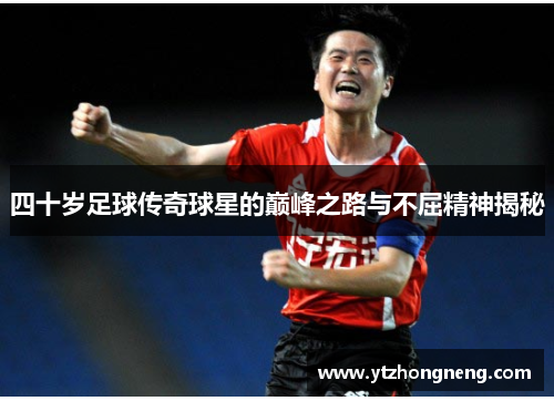 四十岁足球传奇球星的巅峰之路与不屈精神揭秘