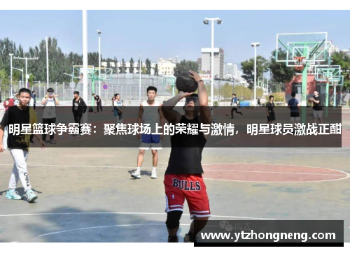 明星篮球争霸赛：聚焦球场上的荣耀与激情，明星球员激战正酣