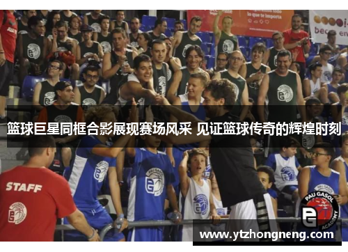 篮球巨星同框合影展现赛场风采 见证篮球传奇的辉煌时刻