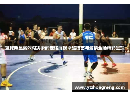 篮球明星激烈对决瞬间定格展现卓越技艺与激情全场精彩呈现