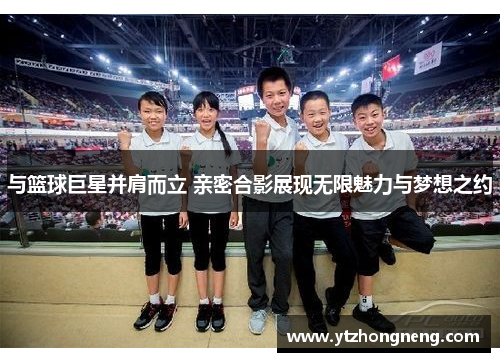 与篮球巨星并肩而立 亲密合影展现无限魅力与梦想之约
