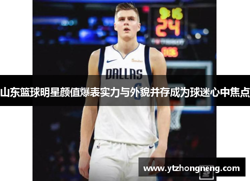 山东篮球明星颜值爆表实力与外貌并存成为球迷心中焦点